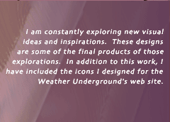 I am constantly exploring new visual ideas and inspirations.  These designs are some of the final products of those explorations.  In addition to this work, I have included the icons I designed for the Weather Underground's web site.