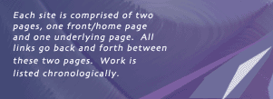 Each site is comprised of 2 pages, one front/home page and one underlying page.  All links go back and forth between these 2 pages.  Work is listed chronologically.