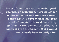 Many of the sites that I have designed, personal or professional, are no longer online or do not represent my current design skills.  I have instead designed a set of sample sites to showcase my abilities.  Each sample site addresses a different type of company that I would concievably have to design for.